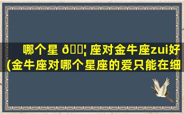 哪个星 🐦 座对金牛座zui
好(金牛座对哪个星座的爱只能在细节处才能体现 🍀 )